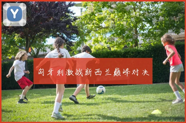 匈牙利激战新西兰巅峰对决