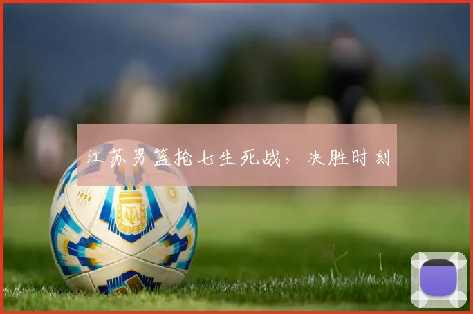 江苏男篮抢七生死战,决胜时刻