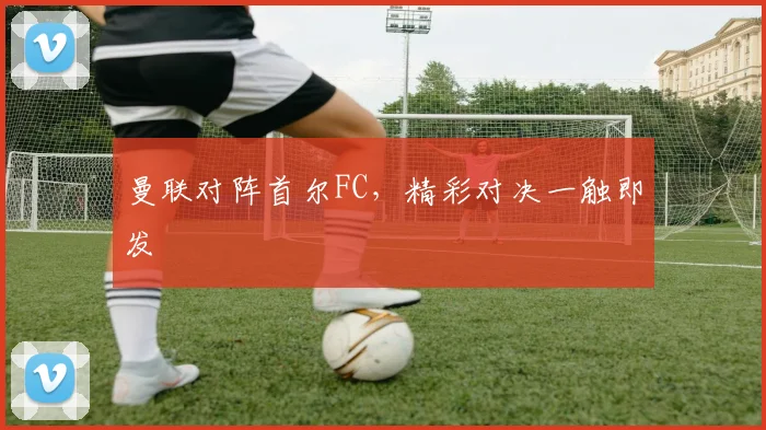 曼联对阵首尔FC，精彩对决一触即发