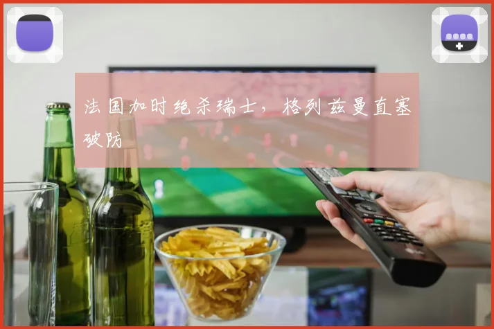 法国加时绝杀瑞士，格列兹曼直塞破防