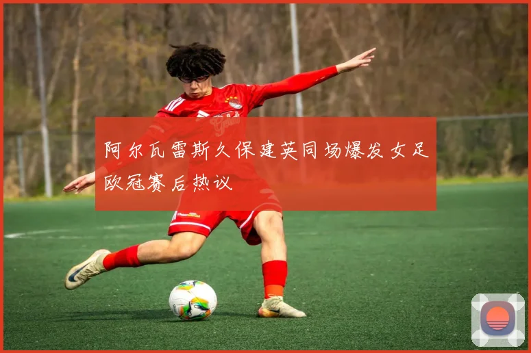 阿尔瓦雷斯久保建英同场爆发女足欧冠赛后热议