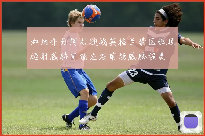 加纳乔丹阿尤迎战英格兰禁区弧顶远射威胁可能左右前场威胁程度