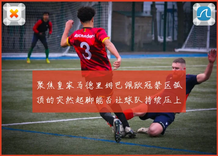 聚焦皇家马德里姆巴佩欧冠禁区弧顶的突然起脚能否让球队持续压上