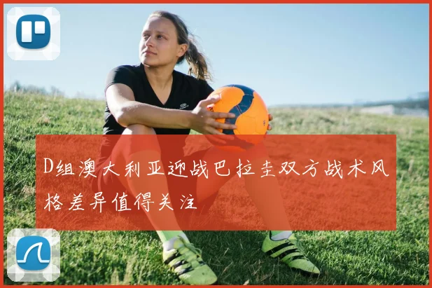 D组澳大利亚迎战巴拉圭双方战术风格差异值得关注