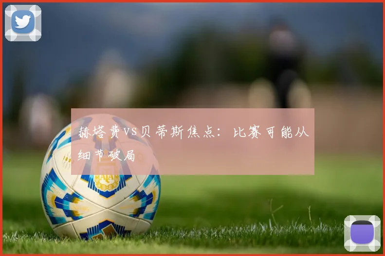 赫塔费vs贝蒂斯焦点：比赛可能从细节破局