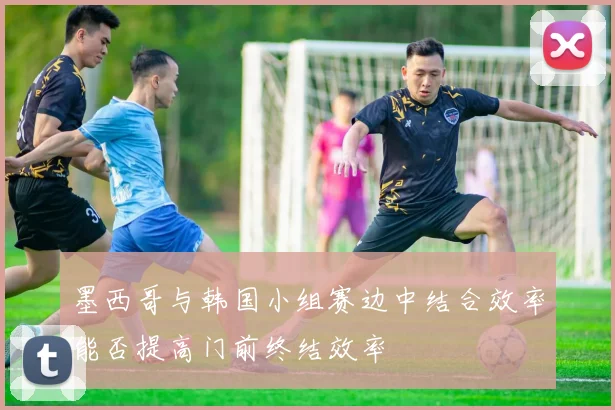 墨西哥与韩国小组赛边中结合效率能否提高门前终结效率