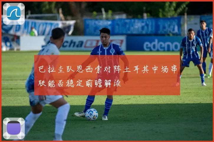 巴拉圭队恩西索对阵土耳其中场串联能否稳定前瞻解读