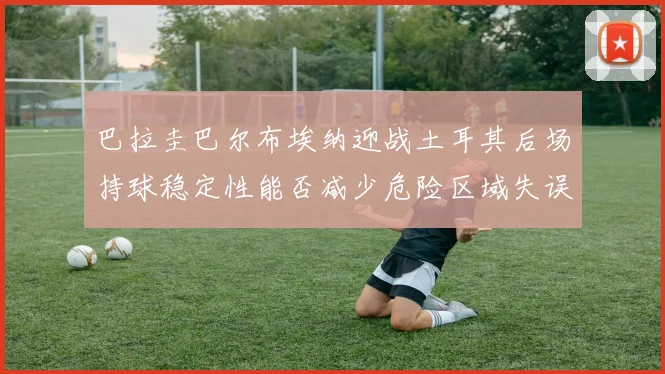 巴拉圭巴尔布埃纳迎战土耳其后场持球稳定性能否减少危险区域失误