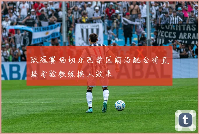 欧冠赛场切尔西禁区前沿配合将直接考验教练换人效果