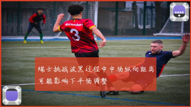 瑞士挑战波黑过程中中场纵向距离可能影响下半场调整