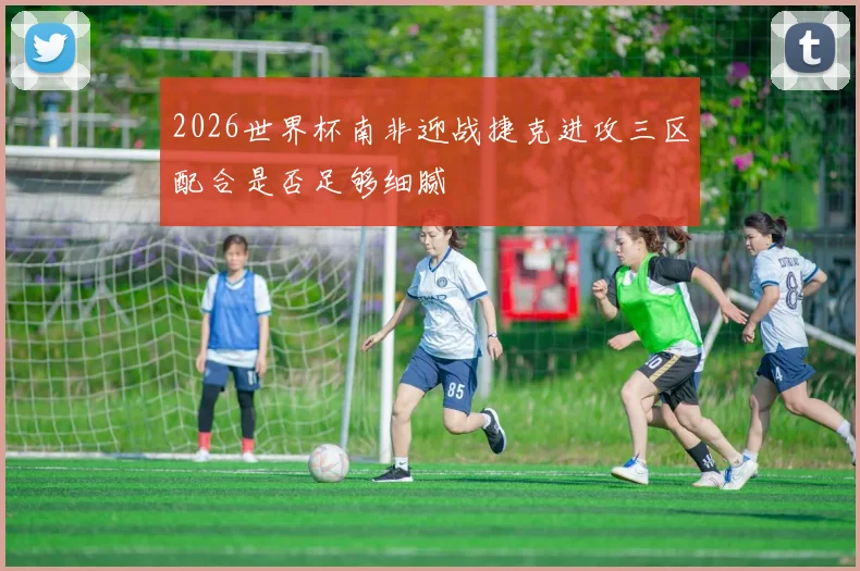 2026世界杯南非迎战捷克进攻三区配合是否足够细腻