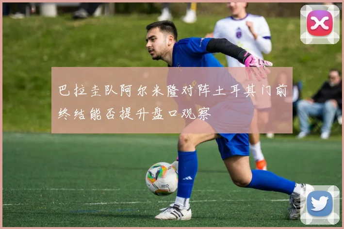 巴拉圭队阿尔米隆对阵土耳其门前终结能否提升盘口观察