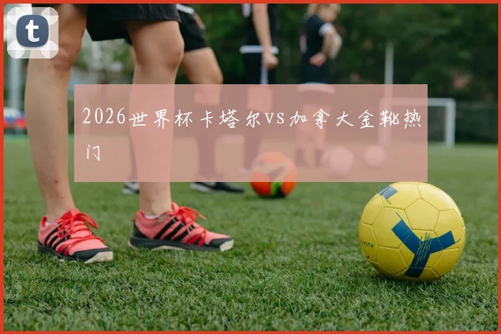 2026世界杯卡塔尔vs加拿大金靴热门