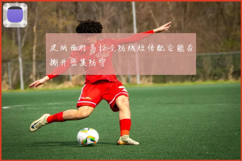 皮纳面对乌拉圭防线短传配合能否撕开密集防守