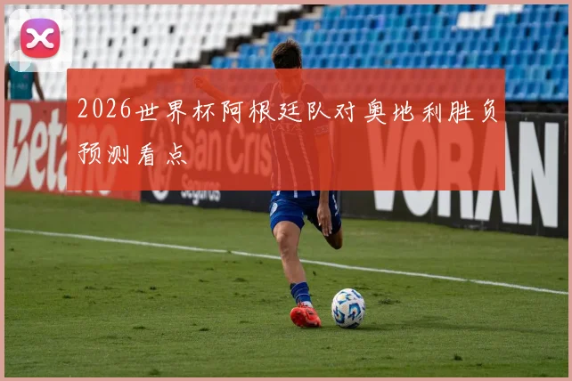 2026世界杯阿根廷队对奥地利胜负预测看点