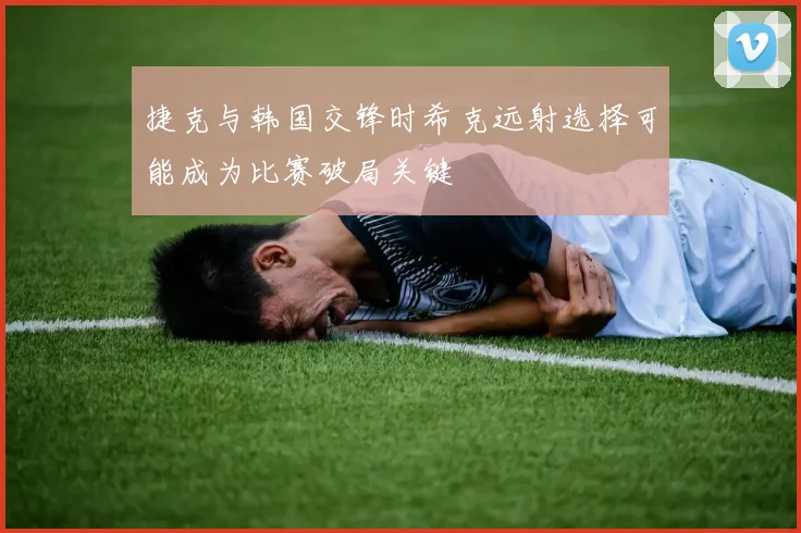 捷克与韩国交锋时希克远射选择可能成为比赛破局关键