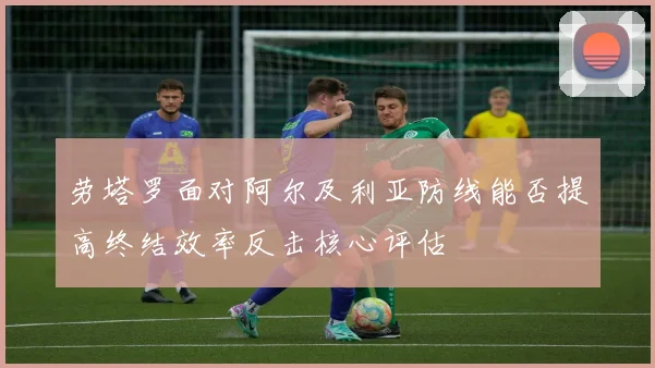 劳塔罗面对阿尔及利亚防线能否提高终结效率反击核心评估