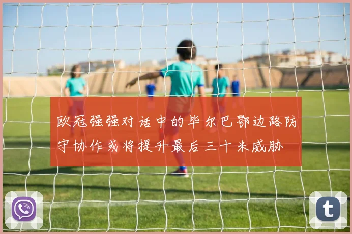 欧冠强强对话中的毕尔巴鄂边路防守协作或将提升最后三十米威胁