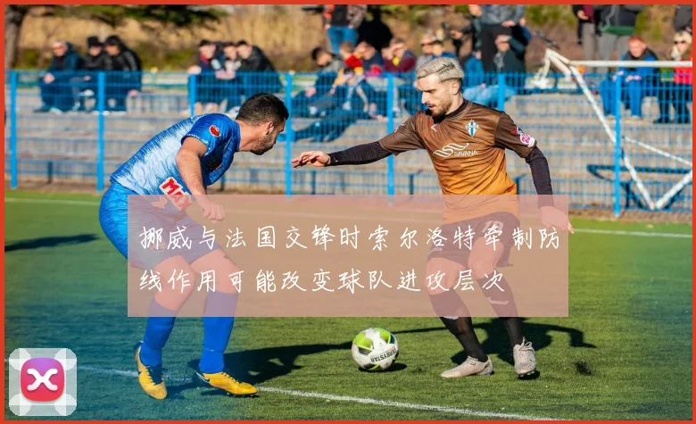 挪威与法国交锋时索尔洛特牵制防线作用可能改变球队进攻层次
