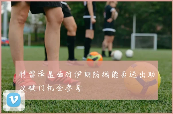 特雷泽盖面对伊朗防线能否送出助攻破门机会参考