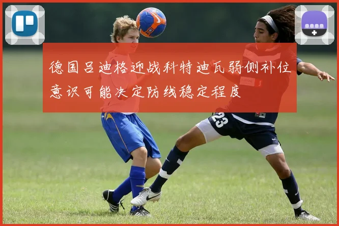德国吕迪格迎战科特迪瓦弱侧补位意识可能决定防线稳定程度
